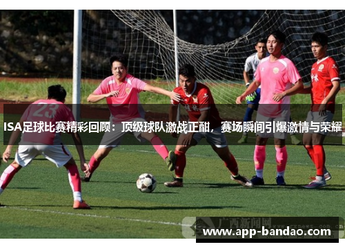 ISA足球比赛精彩回顾：顶级球队激战正酣，赛场瞬间引爆激情与荣耀