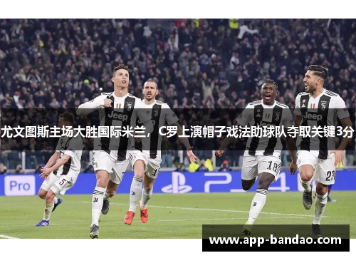 尤文图斯主场大胜国际米兰，C罗上演帽子戏法助球队夺取关键3分